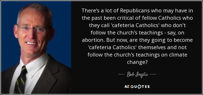 There's a lot of Republicans who may have in the past been critical of fellow Catholics who they call 'cafeteria Catholics' who don't follow the church's teachings - say, on abortion. But now, are they going to become 'cafeteria Catholics' themselves and not follow the church's teachings on climate change? - Bob Inglis