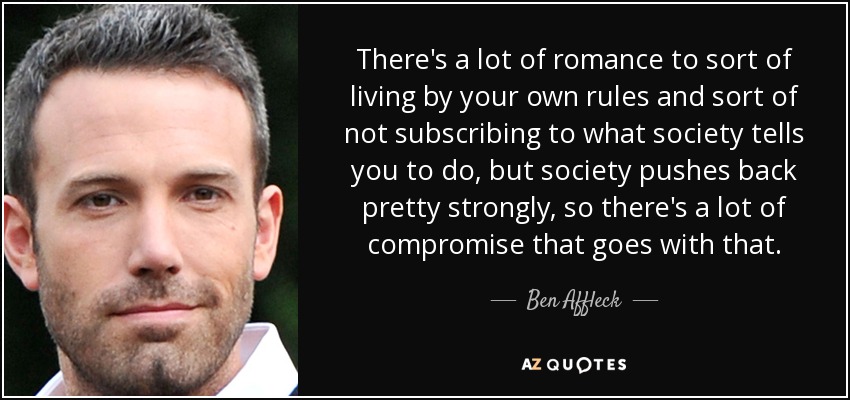 There's a lot of romance to sort of living by your own rules and sort of not subscribing to what society tells you to do, but society pushes back pretty strongly, so there's a lot of compromise that goes with that. - Ben Affleck