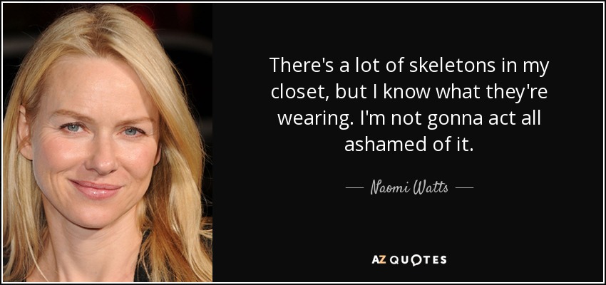 There's a lot of skeletons in my closet, but I know what they're wearing. I'm not gonna act all ashamed of it. - Naomi Watts