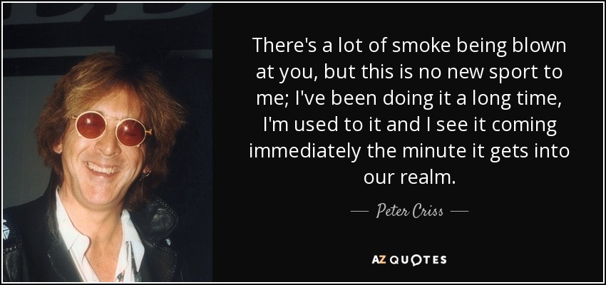 There's a lot of smoke being blown at you, but this is no new sport to me; I've been doing it a long time, I'm used to it and I see it coming immediately the minute it gets into our realm. - Peter Criss