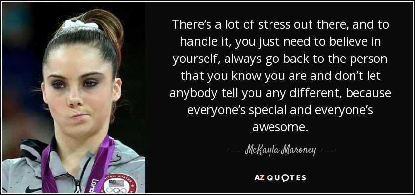 There’s a lot of stress out there, and to handle it, you just need to believe in yourself, always go back to the person that you know you are and don’t let anybody tell you any different, because everyone’s special and everyone’s awesome. - McKayla Maroney