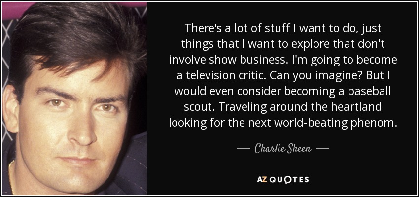 There's a lot of stuff I want to do, just things that I want to explore that don't involve show business. I'm going to become a television critic. Can you imagine? But I would even consider becoming a baseball scout. Traveling around the heartland looking for the next world-beating phenom. - Charlie Sheen