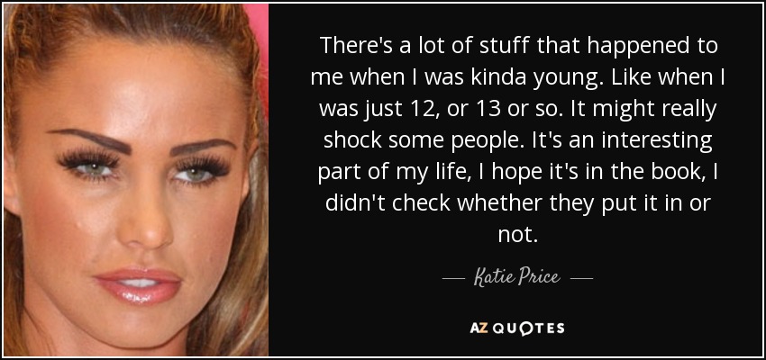 There's a lot of stuff that happened to me when I was kinda young. Like when I was just 12, or 13 or so. It might really shock some people. It's an interesting part of my life, I hope it's in the book, I didn't check whether they put it in or not. - Katie Price