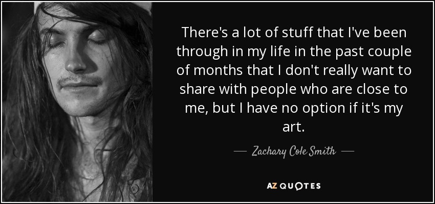 There's a lot of stuff that I've been through in my life in the past couple of months that I don't really want to share with people who are close to me, but I have no option if it's my art. - Zachary Cole Smith