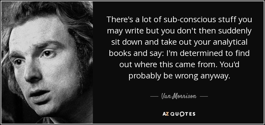 There's a lot of sub-conscious stuff you may write but you don't then suddenly sit down and take out your analytical books and say: I'm determined to find out where this came from. You'd probably be wrong anyway. - Van Morrison