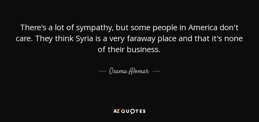 There's a lot of sympathy, but some people in America don't care. They think Syria is a very faraway place and that it's none of their business. - Osama Alomar