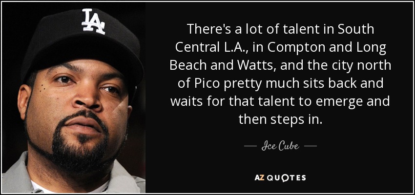 There's a lot of talent in South Central L.A., in Compton and Long Beach and Watts, and the city north of Pico pretty much sits back and waits for that talent to emerge and then steps in. - Ice Cube