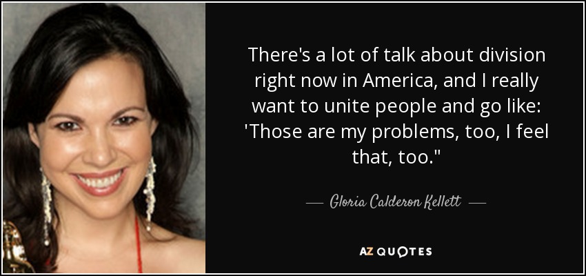 There's a lot of talk about division right now in America, and I really want to unite people and go like: 'Those are my problems, too, I feel that, too.