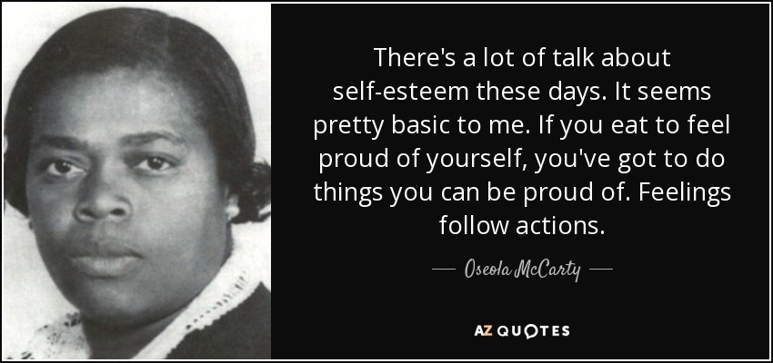 There's a lot of talk about self-esteem these days. It seems pretty basic to me. If you eat to feel proud of yourself, you've got to do things you can be proud of. Feelings follow actions. - Oseola McCarty