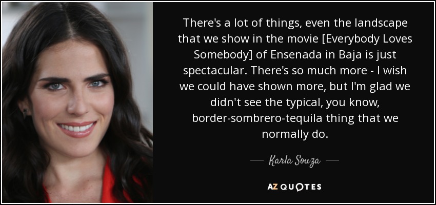 There's a lot of things, even the landscape that we show in the movie [Everybody Loves Somebody] of Ensenada in Baja is just spectacular. There's so much more - I wish we could have shown more, but I'm glad we didn't see the typical, you know, border-sombrero-tequila thing that we normally do. - Karla Souza