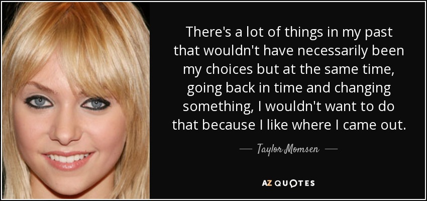 There's a lot of things in my past that wouldn't have necessarily been my choices but at the same time, going back in time and changing something, I wouldn't want to do that because I like where I came out. - Taylor Momsen