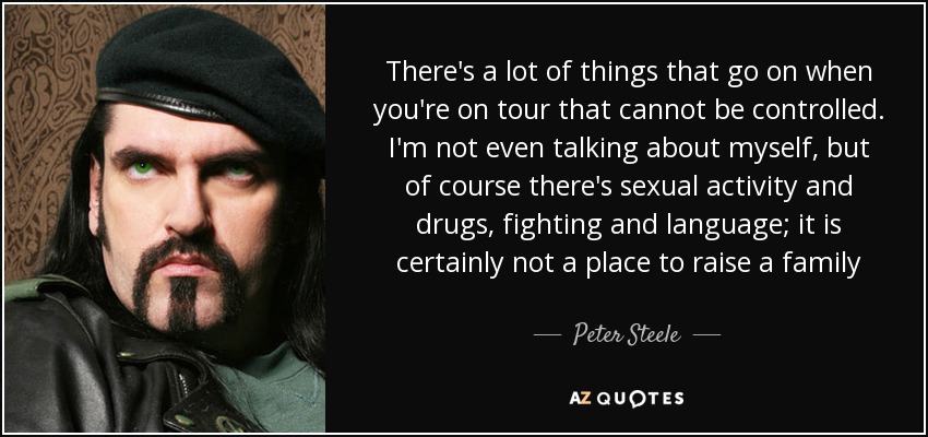 There's a lot of things that go on when you're on tour that cannot be controlled. I'm not even talking about myself, but of course there's sexual activity and drugs, fighting and language; it is certainly not a place to raise a family - Peter Steele