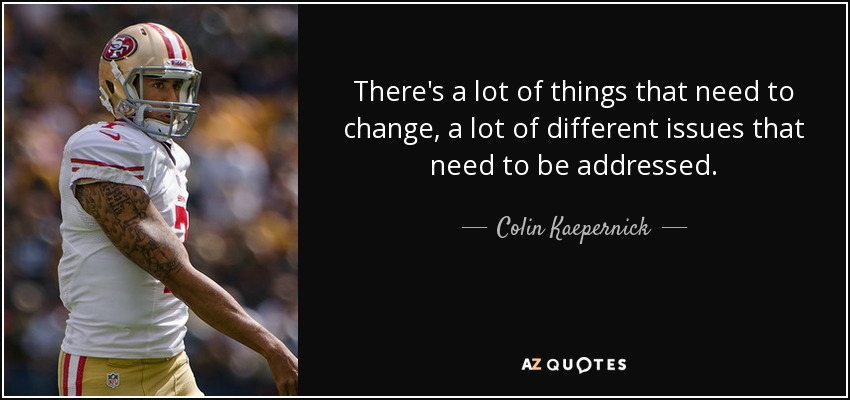 There's a lot of things that need to change, a lot of different issues that need to be addressed. - Colin Kaepernick