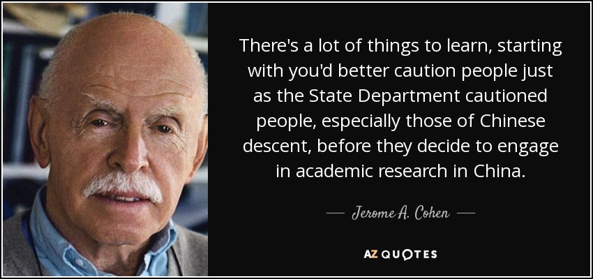There's a lot of things to learn, starting with you'd better caution people just as the State Department cautioned people, especially those of Chinese descent, before they decide to engage in academic research in China. - Jerome A. Cohen