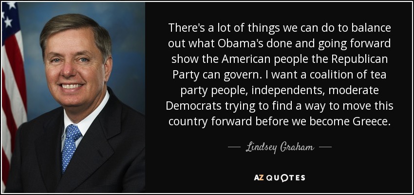 There's a lot of things we can do to balance out what Obama's done and going forward show the American people the Republican Party can govern. I want a coalition of tea party people, independents, moderate Democrats trying to find a way to move this country forward before we become Greece. - Lindsey Graham