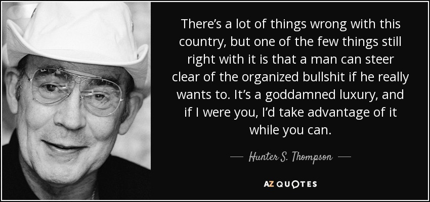 There’s a lot of things wrong with this country, but one of the few things still right with it is that a man can steer clear of the organized bullshit if he really wants to. It’s a goddamned luxury, and if I were you, I’d take advantage of it while you can. - Hunter S. Thompson