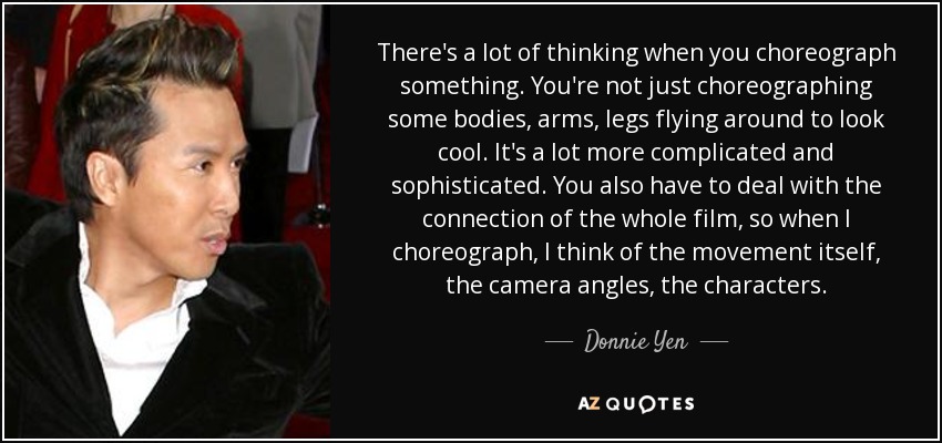 There's a lot of thinking when you choreograph something. You're not just choreographing some bodies, arms, legs flying around to look cool. It's a lot more complicated and sophisticated. You also have to deal with the connection of the whole film, so when I choreograph, I think of the movement itself, the camera angles, the characters. - Donnie Yen