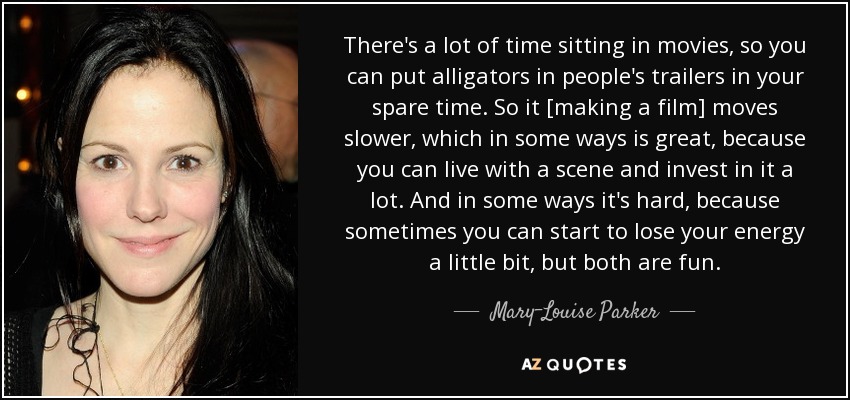 There's a lot of time sitting in movies, so you can put alligators in people's trailers in your spare time. So it [making a film] moves slower, which in some ways is great, because you can live with a scene and invest in it a lot. And in some ways it's hard, because sometimes you can start to lose your energy a little bit, but both are fun. - Mary-Louise Parker