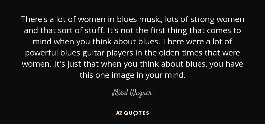 There's a lot of women in blues music, lots of strong women and that sort of stuff. It's not the first thing that comes to mind when you think about blues. There were a lot of powerful blues guitar players in the olden times that were women. It's just that when you think about blues, you have this one image in your mind. - Mirel Wagner