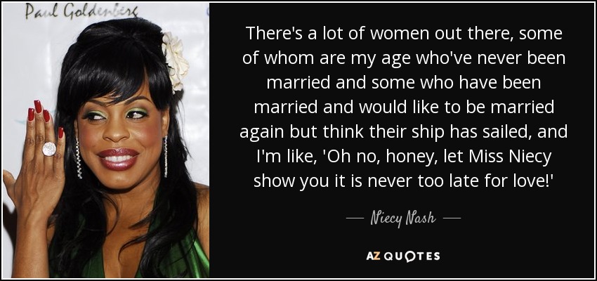 There's a lot of women out there, some of whom are my age who've never been married and some who have been married and would like to be married again but think their ship has sailed, and I'm like, 'Oh no, honey, let Miss Niecy show you it is never too late for love!' - Niecy Nash