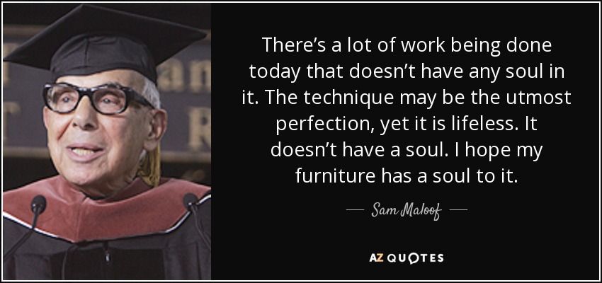 There’s a lot of work being done today that doesn’t have any soul in it. The technique may be the utmost perfection, yet it is lifeless. It doesn’t have a soul. I hope my furniture has a soul to it. - Sam Maloof