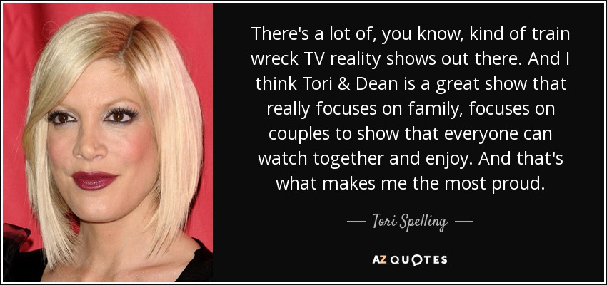 There's a lot of, you know, kind of train wreck TV reality shows out there. And I think Tori & Dean is a great show that really focuses on family, focuses on couples to show that everyone can watch together and enjoy. And that's what makes me the most proud. - Tori Spelling