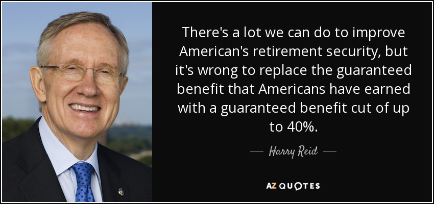 There's a lot we can do to improve American's retirement security, but it's wrong to replace the guaranteed benefit that Americans have earned with a guaranteed benefit cut of up to 40%. - Harry Reid