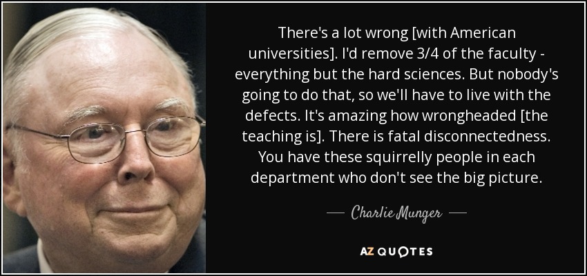 There's a lot wrong [with American universities]. I'd remove 3/4 of the faculty - everything but the hard sciences. But nobody's going to do that, so we'll have to live with the defects. It's amazing how wrongheaded [the teaching is]. There is fatal disconnectedness. You have these squirrelly people in each department who don't see the big picture. - Charlie Munger