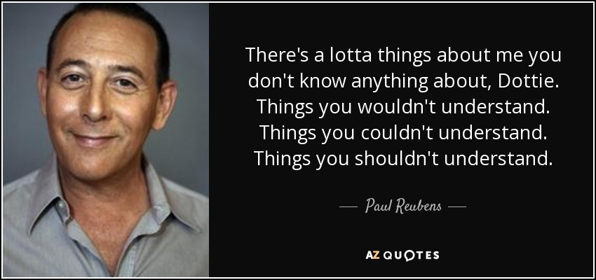 There's a lotta things about me you don't know anything about, Dottie. Things you wouldn't understand. Things you couldn't understand. Things you shouldn't understand. - Paul Reubens