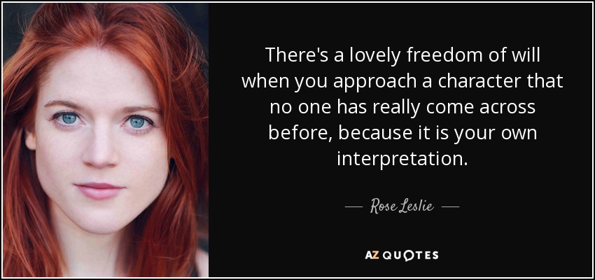 There's a lovely freedom of will when you approach a character that no one has really come across before, because it is your own interpretation. - Rose Leslie
