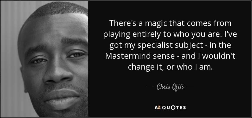 There's a magic that comes from playing entirely to who you are. I've got my specialist subject - in the Mastermind sense - and I wouldn't change it, or who I am. - Chris Ofili