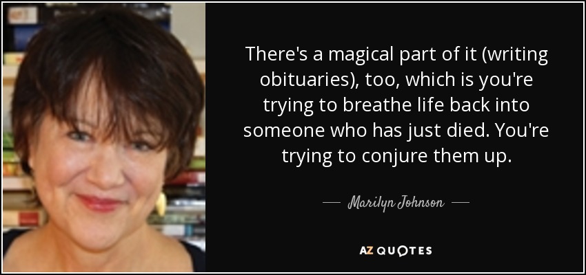 There's a magical part of it (writing obituaries), too, which is you're trying to breathe life back into someone who has just died. You're trying to conjure them up. - Marilyn Johnson