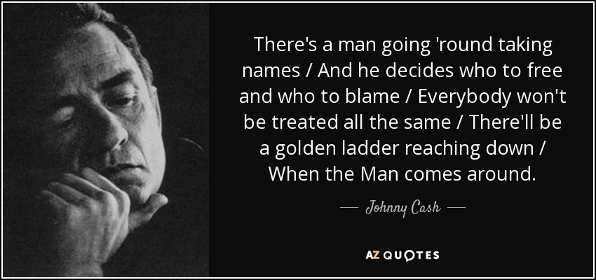 There's a man going 'round taking names / And he decides who to free and who to blame / Everybody won't be treated all the same / There'll be a golden ladder reaching down / When the Man comes around. - Johnny Cash
