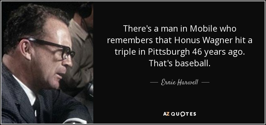 There's a man in Mobile who remembers that Honus Wagner hit a triple in Pittsburgh 46 years ago. That's baseball. - Ernie Harwell