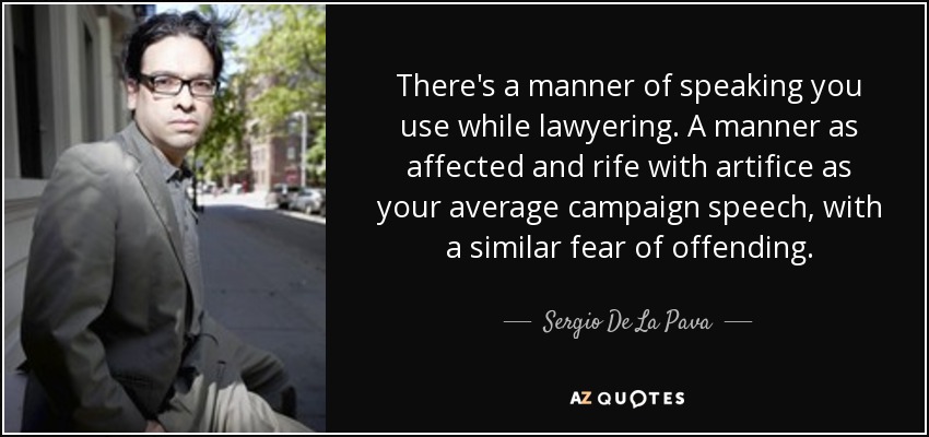 There's a manner of speaking you use while lawyering. A manner as affected and rife with artifice as your average campaign speech, with a similar fear of offending. - Sergio De La Pava