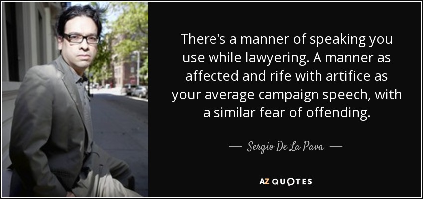 There's a manner of speaking you use while lawyering. A manner as affected and rife with artifice as your average campaign speech, with a similar fear of offending. - Sergio De La Pava