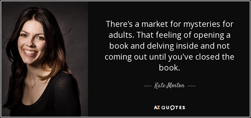 There's a market for mysteries for adults. That feeling of opening a book and delving inside and not coming out until you've closed the book. - Kate Morton