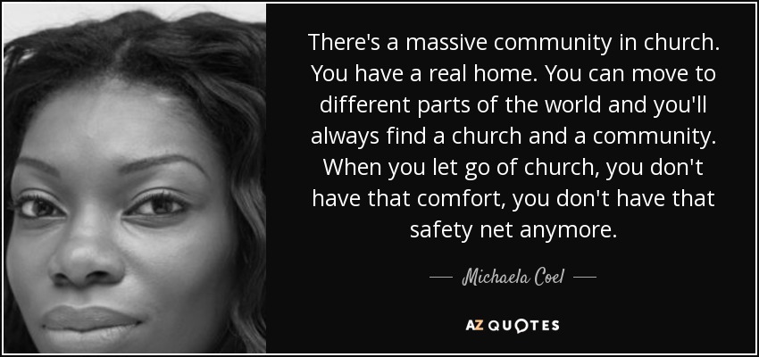 There's a massive community in church. You have a real home. You can move to different parts of the world and you'll always find a church and a community. When you let go of church, you don't have that comfort, you don't have that safety net anymore. - Michaela Coel