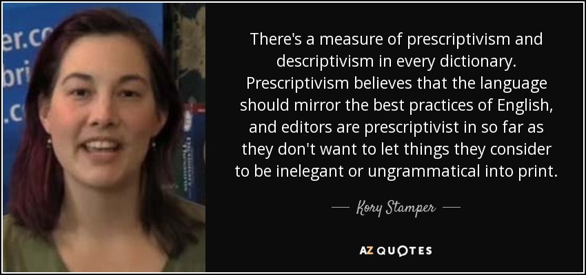 There's a measure of prescriptivism and descriptivism in every dictionary. Prescriptivism believes that the language should mirror the best practices of English, and editors are prescriptivist in so far as they don't want to let things they consider to be inelegant or ungrammatical into print. - Kory Stamper