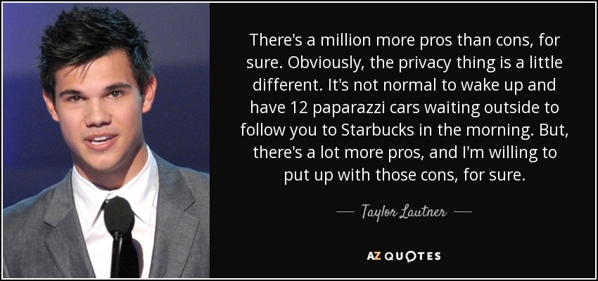 There's a million more pros than cons, for sure. Obviously, the privacy thing is a little different. It's not normal to wake up and have 12 paparazzi cars waiting outside to follow you to Starbucks in the morning. But, there's a lot more pros, and I'm willing to put up with those cons, for sure. - Taylor Lautner