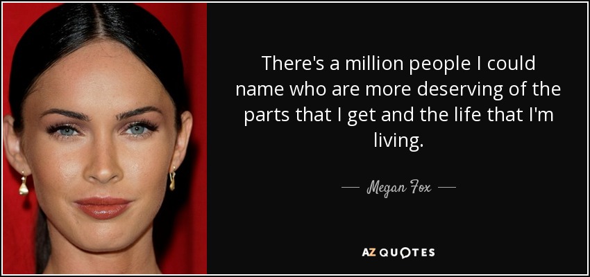 There's a million people I could name who are more deserving of the parts that I get and the life that I'm living. - Megan Fox