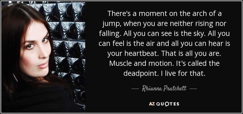 There's a moment on the arch of a jump, when you are neither rising nor falling. All you can see is the sky. All you can feel is the air and all you can hear is your heartbeat. That is all you are. Muscle and motion. It's called the deadpoint. I live for that. - Rhianna Pratchett