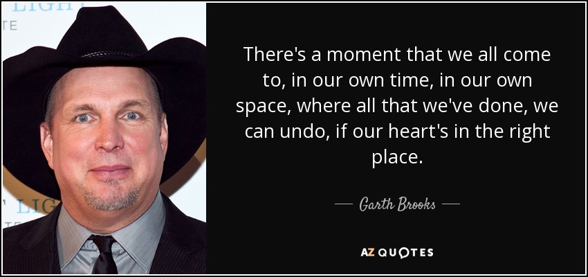 There's a moment that we all come to, in our own time, in our own space, where all that we've done, we can undo, if our heart's in the right place. - Garth Brooks