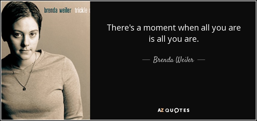 There's a moment when all you are is all you are. - Brenda Weiler