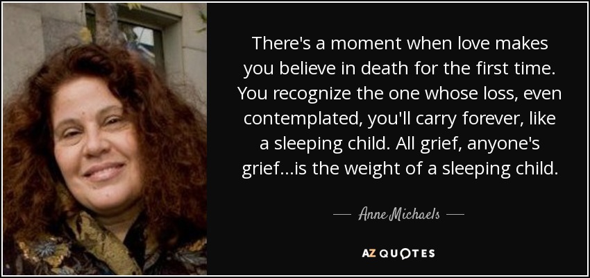 There's a moment when love makes you believe in death for the first time. You recognize the one whose loss, even contemplated, you'll carry forever, like a sleeping child. All grief, anyone's grief...is the weight of a sleeping child. - Anne Michaels