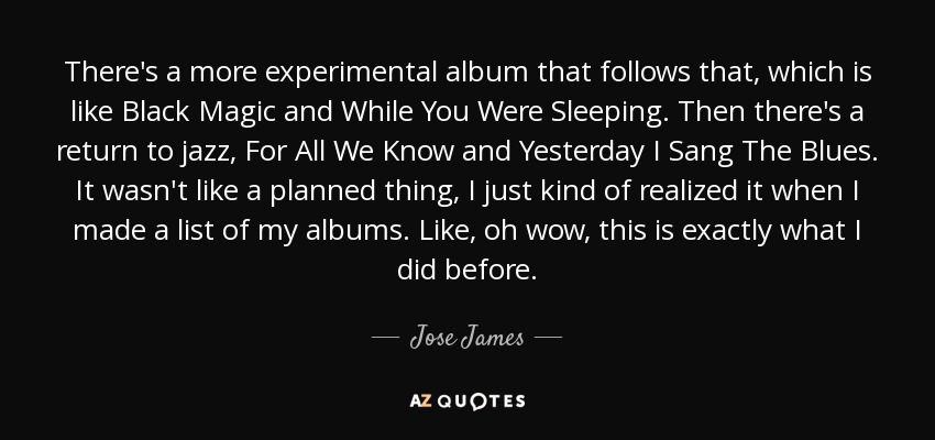 There's a more experimental album that follows that, which is like Black Magic and While You Were Sleeping. Then there's a return to jazz, For All We Know and Yesterday I Sang The Blues. It wasn't like a planned thing, I just kind of realized it when I made a list of my albums. Like, oh wow, this is exactly what I did before. - Jose James