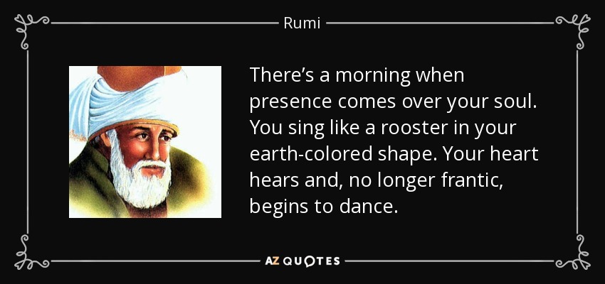 There’s a morning when presence comes over your soul. You sing like a rooster in your earth-colored shape. Your heart hears and, no longer frantic, begins to dance. - Rumi