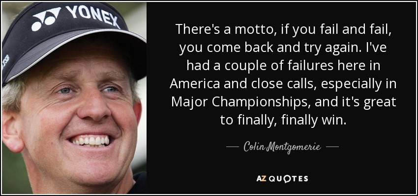 There's a motto, if you fail and fail, you come back and try again. I've had a couple of failures here in America and close calls, especially in Major Championships, and it's great to finally, finally win. - Colin Montgomerie