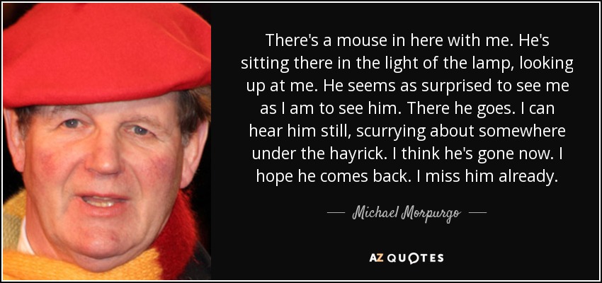 There's a mouse in here with me. He's sitting there in the light of the lamp, looking up at me. He seems as surprised to see me as I am to see him. There he goes. I can hear him still, scurrying about somewhere under the hayrick. I think he's gone now. I hope he comes back. I miss him already. - Michael Morpurgo