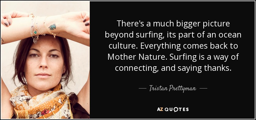 There's a much bigger picture beyond surfing, its part of an ocean culture. Everything comes back to Mother Nature. Surfing is a way of connecting, and saying thanks. - Tristan Prettyman